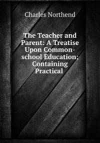 The Teacher and Parent: A Treatise Upon Common-school Education; Containing Practical .