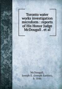 Toronto water works investigation microform : reports of His Honor Judge McDougall . et al.