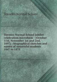 Toronto Normal School jubilee celebration microform : (October 31st, November 1st and 2nd, 1897) : biographical sketches and names of successful students 1847 to 1875