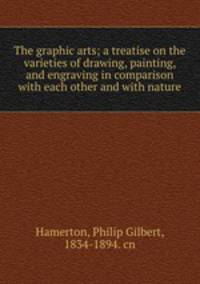 The graphic arts; a treatise on the varieties of drawing, painting, and engraving in comparison with each other and with nature
