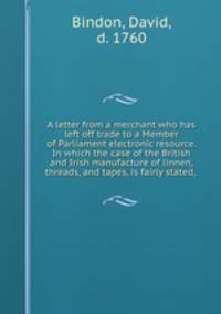 A letter from a merchant who has left off trade to a Member of Parliament electronic resource. In which the case of the British and Irish manufacture of linnen, threads, and tapes, is fairly stated, .