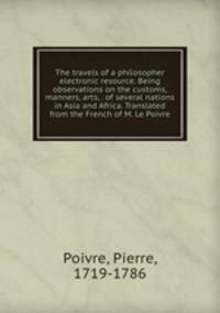 The travels of a philosopher electronic resource. Being observations on the customs, manners, arts, . of several nations in Asia and Africa. Translated from the French of M. Le Poivre
