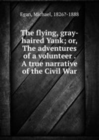 The flying, gray-haired Yank; or, The adventures of a volunteer . A true narrative of the Civil War