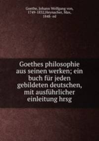 Goethes philosophie aus seinen werken; ein buch fur jeden gebildeten deutschen, mit ausfuhrlicher einleitung hrsg