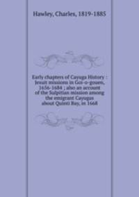 Early chapters of Cayuga History : Jesuit missions in Goi-o-gouen, 1656-1684 ; also an account of the Sulpitian mission among the emigrant Cayugas about Quinti Bay, in 1668
