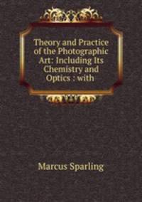 Theory and Practice of the Photographic Art: Including Its Chemistry and Optics : with .