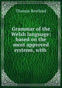 Grammar of the Welsh language: based on the most approved systems, with .