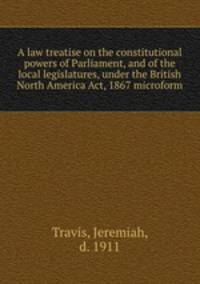 A law treatise on the constitutional powers of Parliament, and of the local legislatures, under the British North America Act, 1867 microform