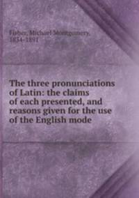 The three pronunciations of Latin: the claims of each presented, and reasons given for the use of the English mode