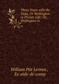 Three Years with the Duke, Or Wellington in Private Life: Or, Wellington in .