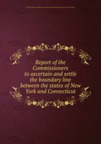 Report of the Commissioners to ascertain and settle the boundary line between the states of New York and Connecticut