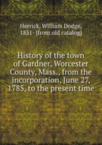 History of the town of Gardner, Worcester County, Mass., from the incorporation, June 27, 1785, to the present time
