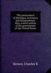 The government of Michigan, its history and jurisprudence. Also, a brief outline of the government of the United States