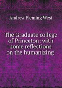 The Graduate college of Princeton: with some reflections on the humanizing .