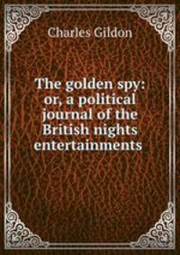 The golden spy: or, a political journal of the British nights entertainments .