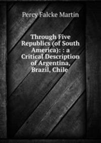 Through Five Republics (of South America): : a Critical Description of Argentina, Brazil, Chile .
