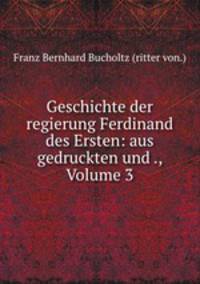 Geschichte der regierung Ferdinand des Ersten: aus gedruckten und ., Volume 3