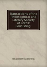 Transactions of the Philosophical and Literary Society of Leeds: Consisting .