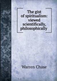 The gist of spiritualism: viewed scientifically, philosophically .