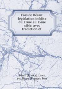 Fors de Bearn: legislation inedite du 11me au 15me siele. avec tradiction et .