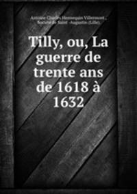 Tilly, ou, La guerre de trente ans de 1618 a 1632