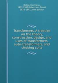 Transformers. A treatise on the theory, construction, design, and uses of transformers, auto-transformers, and choking coils