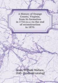A History of Orange County, Virginia, from its formation in 1734 (o.s.) to the end of reconstruction in 1870: