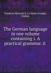 The German language in one volume containing i. A practical grammar. ii .