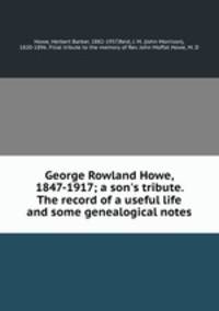 George Rowland Howe, 1847-1917; a son`s tribute. The record of a useful life and some genealogical notes