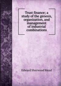 Trust finance; a study of the genesis, organization, and management of industrial combinations