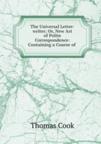 The Universal Letter-writer; Or, New Art of Polite Correspondence: Containing a Course of .