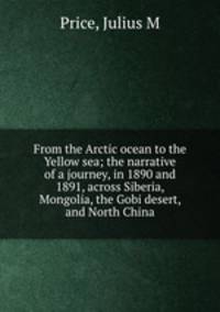 From the Arctic ocean to the Yellow sea; the narrative of a journey, in 1890 and 1891, across Siberia, Mongolia, the Gobi desert, and North China