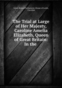 The Trial at Large of Her Majesty, Caroline Amelia Elizabeth, Queen of Great Britain: In the .
