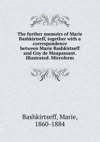 The further memoirs of Marie Bashkirtseff, together with a correspondence between Marie Bashkirtseff and Guy de Maupassant. Illustrated. Microform