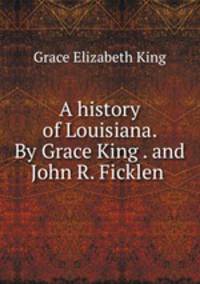 A history of Louisiana. By Grace King . and John R. Ficklen