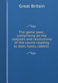 The game laws . comprising all the statutes and resolutions of the courts relating to deer, hares, rabbits