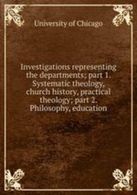Investigations representing the departments; part 1. Systematic theology, church history, practical theology; part 2. Philosophy, education