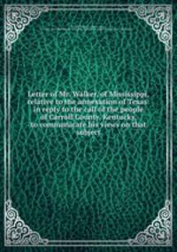 Letter of Mr. Walker, of Mississippi, relative to the annexation of Texas: in reply to the call of the people of Carroll County, Kentucky, to communicate his views on that subject