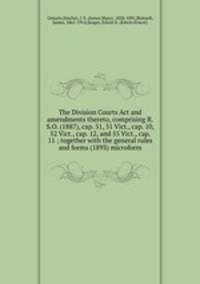 The Division Courts Act and amendments thereto, comprising R.S.O. (1887), cap. 51, 51 Vict., cap. 10, 52 Vict., cap. 12, and 55 Vict., cap. 11 ; together with the general rules and forms (1893) microform