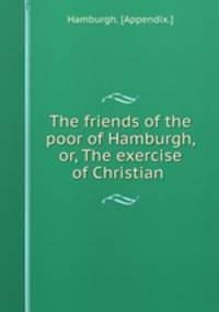 The friends of the poor of Hamburgh, or, The exercise of Christian .