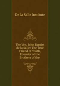 The Ven. John Baptist de la Salle: The True Friend of Youth, Founder of the Brothers of the .