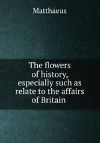 The flowers of history, especially such as relate to the affairs of Britain .