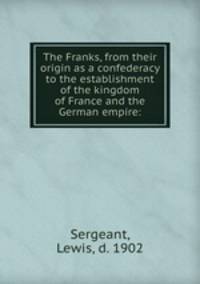The Franks, from their origin as a confederacy to the establishment of the kingdom of France and the German empire: