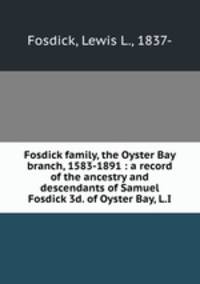 Fosdick family, the Oyster Bay branch, 1583-1891 : a record of the ancestry and descendants of Samuel Fosdick 3d. of Oyster Bay, L.I.