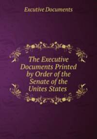 The Executive Documents Printed by Order of the Senate of the Unites States .