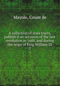A collection of state tracts, publish`d on occasion of the late revolution in 1688, and during the reign of King William III. 2