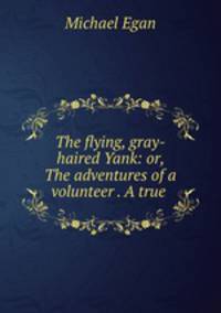 The flying, gray-haired Yank: or, The adventures of a volunteer . A true .