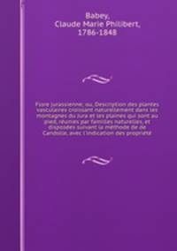 Flore jurassienne; ou, Description des plantes vasculaires croissant naturellement dans les montagnes du Jura et les plaines qui sont au pied, reunies par familles naturelles, et disposees suivant la methode de de Candolle, avec l
