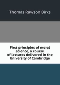 First principles of moral science, a course of lectures delivered in the University of Cambridge
