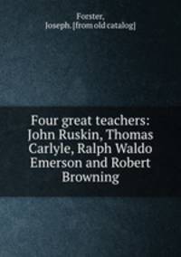 Four great teachers: John Ruskin, Thomas Carlyle, Ralph Waldo Emerson and Robert Browning